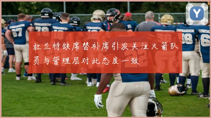 杜兰特缺席替补席引发关注火箭队员与管理层对此态度一致