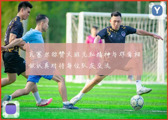 瓦塞尔称赞文班无私精神与邓肯相似认真对待每位队友交流