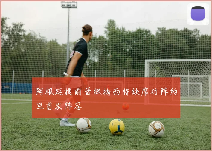 阿根廷提前晋级梅西将缺席对阵约旦首发阵容