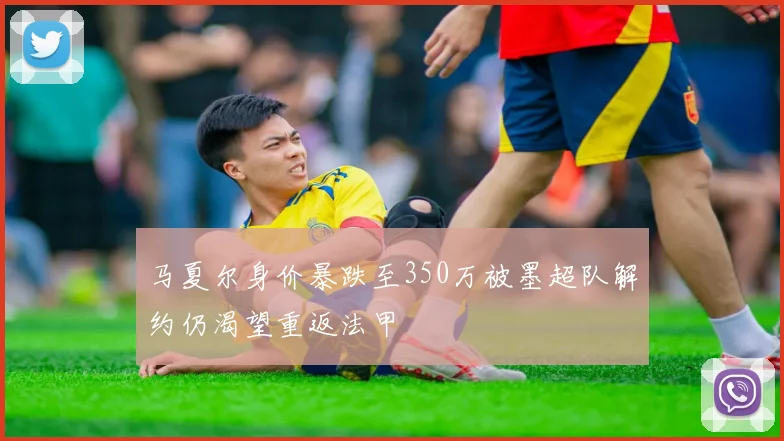 马夏尔身价暴跌至350万被墨超队解约仍渴望重返法甲