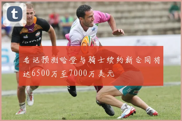 名记预测哈登与骑士续约新合同将达6500万至7000万美元