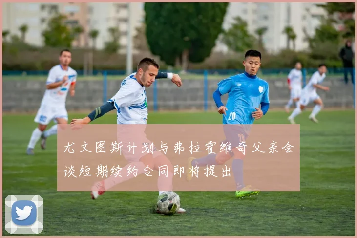 尤文图斯计划与弗拉霍维奇父亲会谈短期续约合同即将提出