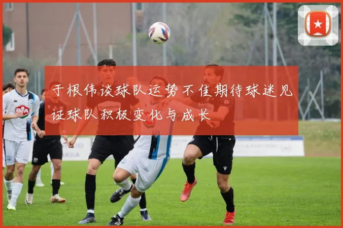 于根伟谈球队运势不佳期待球迷见证球队积极变化与成长