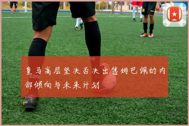 皇马高层坚决否决出售姆巴佩的内部倾向与未来计划