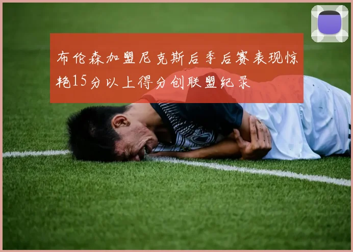 布伦森加盟尼克斯后季后赛表现惊艳15分以上得分创联盟纪录