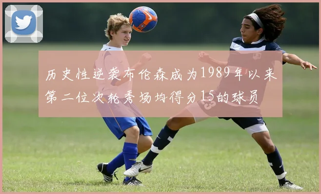 历史性逆袭布伦森成为1989年以来第二位次轮秀场均得分15的球员