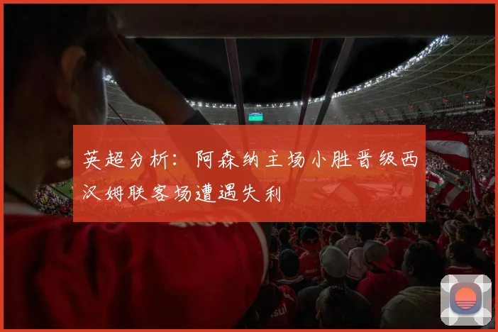 英超分析：阿森纳主场小胜晋级西汉姆联客场遭遇失利