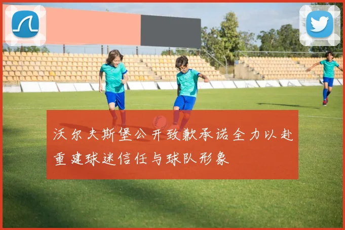 沃尔夫斯堡公开致歉承诺全力以赴重建球迷信任与球队形象