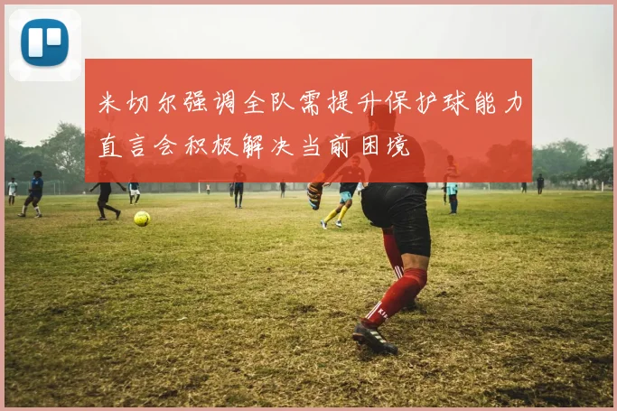 米切尔强调全队需提升保护球能力直言会积极解决当前困境